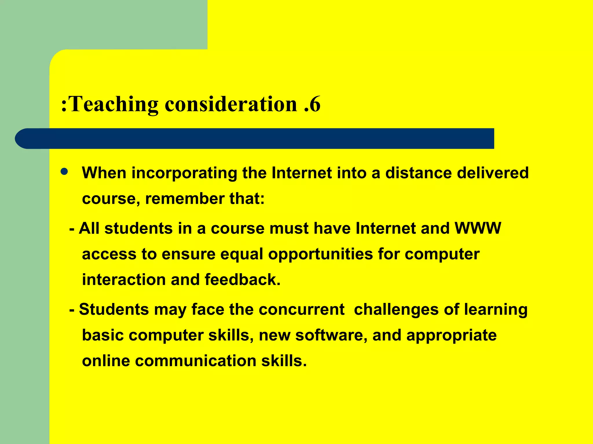 6. Teaching consideration: When incorporating the Internet into a distance delivered course, remember that: - All students in a course must have Internet and WWW access to ensure equal opportunities for computer interaction and feedback. - Students may face the concurrent  challenges of learning basic computer skills, new software, and appropriate online communication skills. 