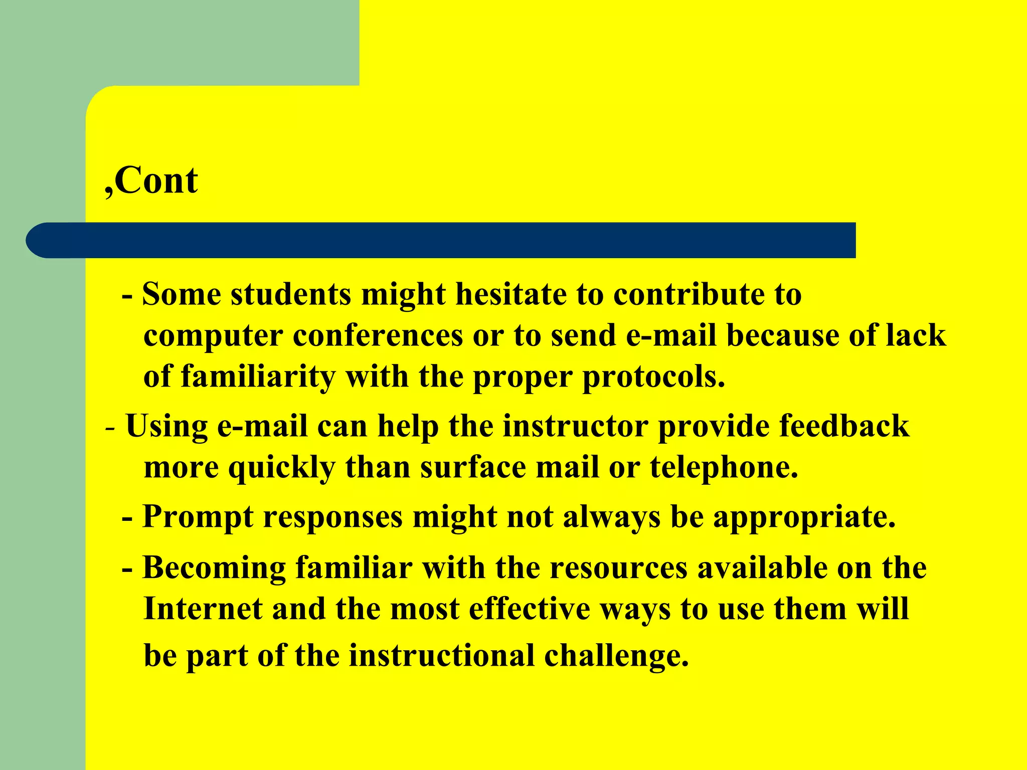 Cont, - Some students might hesitate to contribute to computer conferences or to send e-mail because of lack of familiarity with the proper protocols.  -  Using e-mail can help the instructor provide feedback more quickly than surface mail or telephone. - Prompt responses might not always be appropriate. - Becoming familiar with the resources available on the Internet and the most effective ways to use them will be part of the instructional challenge.   