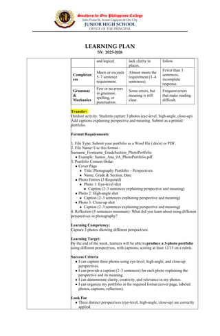 Southern de Oro Philippines College
Julio Pcana St., licuan Cagayan de Oro City
JUNIOR HIGH SCHOOL
OFFICE OF THE PRINCIPAL
LEARNING PLAN
SY: 2025-2026
and logical. lack clarity in
places.
follow.
Completen
ess
Meets or exceeds
5–7 sentence
requirement.
Almost meets the
requirement (3–4
sentences).
Fewer than 3
sentences;
incomplete
response.
Grammar
&
Mechanics
Few or no errors
in grammar,
spelling, or
punctuation.
Some errors, but
meaning is still
clear.
Frequent errors
that make reading
difficult.
Transfer:
Outdoor activity: Students capture 3 photos (eye-level, high-angle, close-up).
Add captions explaining perspective and meaning. Submit as a printed
portfolio.
Format Requirements
1. File Type: Submit your portfolio as a Word file (.docx) or PDF.
2. File Name: Use this format -
Surname_Firstname_GradeSection_PhotoPortfolio
 Example: Santos_Ana_9A_PhotoPortfolio.pdf
3. Portfolio Content Order:
 Cover Page
 Title: Photography Portfolio – Perspectives
 Name, Grade & Section, Date
 Photo Entries (3 Required)
 Photo 1: Eye-level shot
 Caption (2–3 sentences explaining perspective and meaning)
 Photo 2: High-angle shot
 Caption (2–3 sentences explaining perspective and meaning)
 Photo 3: Close-up shot
 Caption (2–3 sentences explaining perspective and meaning)
4. Reflection (5 sentences minimum): What did you learn about using different
perspectives in photography?
Learning Competency:
Capture 3 photos showing different perspectives.
Learning Target:
By the end of the week, learners will be able to produce a 3-photo portfolio
using different perspectives, with captions, scoring at least 12/15 on a rubric.
Success Criteria
 I can capture three photos using eye-level, high-angle, and close-up
perspectives.
 I can provide a caption (2–3 sentences) for each photo explaining the
perspective and its meaning.
 I can demonstrate clarity, creativity, and relevance in my photos.
 I can organize my portfolio in the required format (cover page, labeled
photos, captions, reflection).
Look For
 Three distinct perspectives (eye-level, high-angle, close-up) are correctly
applied.
 