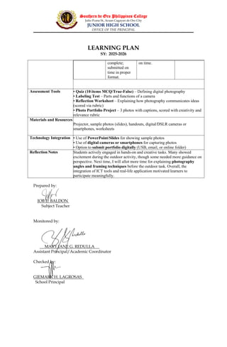 Southern de Oro Philippines College
Julio Pcana St., licuan Cagayan de Oro City
JUNIOR HIGH SCHOOL
OFFICE OF THE PRINCIPAL
LEARNING PLAN
SY: 2025-2026
Prepared by:
JOB E. BALDON
Subject Teacher
Monitored by:
MARY JANE G. REDULLA
Assistant Principal/Academic Coordinator
Checked by:
GIEMARK H. LAGROSAS
School Principal
complete;
submitted on
time in proper
format.
on time.
Assessment Tools • Quiz (10 items MCQ/True-False) – Defining digital photography
• Labeling Test – Parts and functions of a camera
• Reflection Worksheet – Explaining how photography communicates ideas
(scored via rubric)
• Photo Portfolio Project – 3 photos with captions, scored with creativity and
relevance rubric
Materials and Resources
Projector, sample photos (slides), handouts, digital/DSLR cameras or
smartphones, worksheets
Technology Integration • Use of PowerPoint/Slides for showing sample photos
• Use of digital cameras or smartphones for capturing photos
• Option to submit portfolio digitally (USB, email, or online folder)
Reflection Notes Students actively engaged in hands-on and creative tasks. Many showed
excitement during the outdoor activity, though some needed more guidance on
perspective. Next time, I will allot more time for explaining photography
angles and framing techniques before the outdoor task. Overall, the
integration of ICT tools and real-life application motivated learners to
participate meaningfully.
 