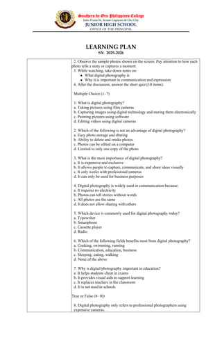 Southern de Oro Philippines College
Julio Pcana St., licuan Cagayan de Oro City
JUNIOR HIGH SCHOOL
OFFICE OF THE PRINCIPAL
LEARNING PLAN
SY: 2025-2026
2. Observe the sample photos shown on the screen. Pay attention to how each
photo tells a story or captures a moment.
3. While watching, take down notes on:
 What digital photography is
 Why it is important in communication and expression
4. After the discussion, answer the short quiz (10 items).
Multiple Choice (1–7)
1. What is digital photography?
a. Taking pictures using film cameras
b. Capturing images using digital technology and storing them electronically
c. Painting pictures using software
d. Editing videos using digital cameras
2. Which of the following is not an advantage of digital photography?
a. Easy photo storage and sharing
b. Ability to delete and retake photos
c. Photos can be edited on a computer
d. Limited to only one copy of the photo
3. What is the main importance of digital photography?
a. It is expensive and exclusive
b. It allows people to capture, communicate, and share ideas visually
c. It only works with professional cameras
d. It can only be used for business purposes
4. Digital photography is widely used in communication because:
a. It requires no electricity
b. Photos can tell stories without words
c. All photos are the same
d. It does not allow sharing with others
5. Which device is commonly used for digital photography today?
a. Typewriter
b. Smartphone
c. Cassette player
d. Radio
6. Which of the following fields benefits most from digital photography?
a. Cooking, swimming, running
b. Communication, education, business
c. Sleeping, eating, walking
d. None of the above
7. Why is digital photography important in education?
a. It helps students cheat in exams
b. It provides visual aids to support learning
c. It replaces teachers in the classroom
d. It is not used in schools
True or False (8–10)
8. Digital photography only refers to professional photographers using
expensive cameras.
 