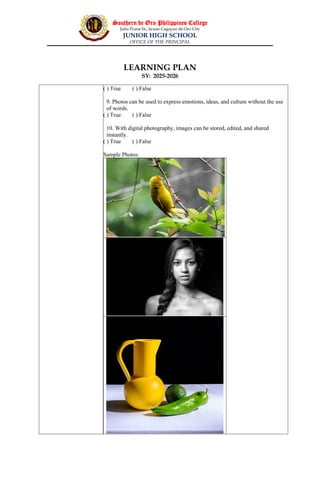 Southern de Oro Philippines College
Julio Pcana St., licuan Cagayan de Oro City
JUNIOR HIGH SCHOOL
OFFICE OF THE PRINCIPAL
LEARNING PLAN
SY: 2025-2026
( ) True ( ) False
9. Photos can be used to express emotions, ideas, and culture without the use
of words.
( ) True ( ) False
10. With digital photography, images can be stored, edited, and shared
instantly.
( ) True ( ) False
Sample Photos:
 