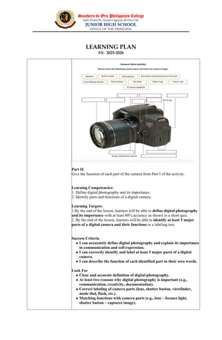 Southern de Oro Philippines College
Julio Pcana St., licuan Cagayan de Oro City
JUNIOR HIGH SCHOOL
OFFICE OF THE PRINCIPAL
LEARNING PLAN
SY: 2025-2026
Part II.
Give the function of each part of the camera from Part I of the activity.
Learning Competencies:
1. Define digital photography and its importance.
2. Identify parts and functions of a digital camera.
Learning Targets:
1.By the end of the lesson, learners will be able to define digital photography
and its importance with at least 80% accuracy as shown in a short quiz.
2. By the end of the lesson, learners will be able to identify at least 5 major
parts of a digital camera and their functions in a labeling test.
Success Criteria
 I can accurately define digital photography and explain its importance
in communication and self-expression.
 I can correctly identify and label at least 5 major parts of a digital
camera.
 I can describe the function of each identified part in their own words.
Look For
 Clear and accurate definition of digital photography.
 At least two reasons why digital photography is important (e.g.,
communication, creativity, documentation).
 Correct labeling of camera parts (lens, shutter button, viewfinder,
mode dial, flash, etc.).
 Matching functions with camera parts (e.g., lens – focuses light,
shutter button – captures image).
 