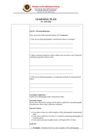 Southern de Oro Philippines College
Julio Pcana St., licuan Cagayan de Oro City
JUNIOR HIGH SCHOOL
OFFICE OF THE PRINCIPAL
LEARNING PLAN
SY: 2025-2026
_____________________________________________________________
Part B – Personal Reflection
Now, answer the following individually in 5–7 sentences:
1. How do you think photography communicates ideas or messages?
____________________________________________________
____________________________________________________
____________________________________________________
2. Share a personal experience where a photo (one you took or saw) expressed
something important without words.
____________________________________________________
____________________________________________________
____________________________________________________
3. Why do you think photography is an important medium of communication
today?
____________________________________________________
____________________________________________________
____________________________________________________
Learning Competency:
Explain how photography helps communicate ideas.
Learning Target:
By the end of the lesson, learners will be able to explain the ways photography
communicates ideas using a reflection worksheet.
Success Criteria
 I can share at least two valid examples of how photography communicates
ideas.
 I can write a reflection of at least 5–7 sentences connecting photography to
communication.
 I can express personal insights clearly, with logical flow of ideas.
Look For
 Examples – Include at least two clear examples of how photography
 