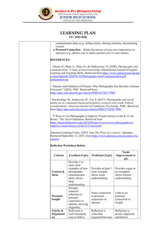 Southern de Oro Philippines College
Julio Pcana St., licuan Cagayan de Oro City
JUNIOR HIGH SCHOOL
OFFICE OF THE PRINCIPAL
LEARNING PLAN
SY: 2025-2026
communicates ideas (e.g., telling stories, sharing emotions, documenting
events).
 Personal Connection – Relate the answer of your own experiences or
opinions (e.g., photos you’ve taken, pictures you’ve seen online).
REFERENCES:
· Ghosh, D., Maji, A., Palai, D., & Chakravorty, N. (2020). Photography and
communication: A study of interrelationship. International Journal of English
Learning and Teaching Skills. Retrieved from https://www.ijeltsjournal.org/wp-
content/uploads/2020/01/36.Photography-And-Communication.pdf
ijeltsjournal.org
· “Hunters and Gatherers of Pictures: Why Photography Has Become a Human
Universal.” (2022). PMC. Retrieved from
https://pmc.ncbi.nlm.nih.gov/articles/PMC8217823/ PMC
· Kia-Keating, M., Santacrose, D., Liu, S. (2017). Photography and social
media use in community-based participatory research with youth: Ethical
considerations. American Journal of Community Psychology. PMC. Retrieved
from https://pmc.ncbi.nlm.nih.gov/articles/PMC5735042/ PMC
· “5 Ways to Use Photography to Improve Visual Literacy in the K-12 Art
Room.” The Art of Education. Retrieved from
https://theartofeducation.edu/2024/09/sept-5-ways-to-use-photography-to-
improve-visual-literacy-in-the-k-12-art-room/
Adorama Learning Center. (2023, June 28). Parts of a camera. Adorama.
Retrieved September 12, 2025, from https://www.adorama.com/alc/parts-of-a-
camera/
Reflection Worksheet Rubric
Criteria Excellent (3 pts) Proficient (2 pts)
Needs
Improvement (1
pt)
Content &
Ideas
Provides 2 or
more clear
examples of how
photography
communicates
ideas; shows
deep
understanding.
Provides at least 1
clear example;
shows some
understanding.
Provides vague or
no examples;
shows limited
understanding.
Personal
Insight
Strongly
connects
reflection to
personal
experience or
opinion, showing
originality.
Some connection
to personal
experience or
opinion.
Little to no
personal
connection or
insight.
Clarity &
Organizati
on
Reflection is
well-structured,
easy to follow,
Reflection is
somewhat
organized but may
Reflection is
poorly organized
and hard to
 