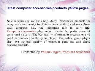 latest computer accessories products yellow pages
Now modern day we are using daily electronics products for
every work and mostly for Entertainment and official work. Now
days computer play the important role in daily life.
Computer accessories play major role in the performance of
gamer and players . The best quality of computer accessories give
good performance to the game player. The online game player
also love the best quality of computer parts and also chose
branded products.
Presented by Yellow Pages Products Suppliers
 