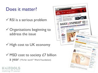 Does it matter? RSI is a serious problem  Organisations beginning to address the issue High cost to UK economy MSD cost to society £7 billion a year  (“Fit for work?” Work Foundation) 