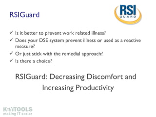 RSIGuard Is it better to prevent work related illness? Does your DSE system prevent illness or used as a reactive measure? Or just stick with the remedial approach? Is there a choice? RSIGuard: Decreasing Discomfort and  Increasing Productivity 