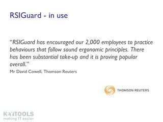 RSIGuard - in use “ RSIGuard has encouraged our 2,000 employees to practice behaviours that follow sound ergonomic principles. There has been substantial take-up and it is proving popular overall .”  Mr David Cowell, Thomson Reuters 