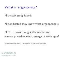 What is ergonomics? Microsoft study found: 78% indicated they know what ergonomics is BUT … many thought this related to : economy, environment, energy or even egos! Source: Ergonomics and RSI - StrategyOne for Microsoft, April 2008 