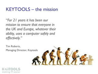KEYTOOLS – the mission “ For 21 years it has been our mission to ensure that everyone in the UK and Europe, whatever their ability, uses a computer safely and effectively.” Tim Roberts,  Managing Director, Keytools 
