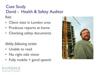 Case Study David -  Health & Safety Auditor Role Client sites in London area Produces reports at home Checking safety documents Ability following stroke Unable to read No right side vision Fully mobile + good speech 