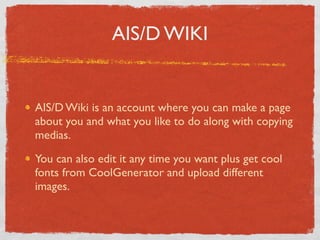 AIS/D WIKI


AIS/D Wiki is an account where you can make a page
about you and what you like to do along with copying
medias.

You can also edit it any time you want plus get cool
fonts from CoolGenerator and upload different
images.
 