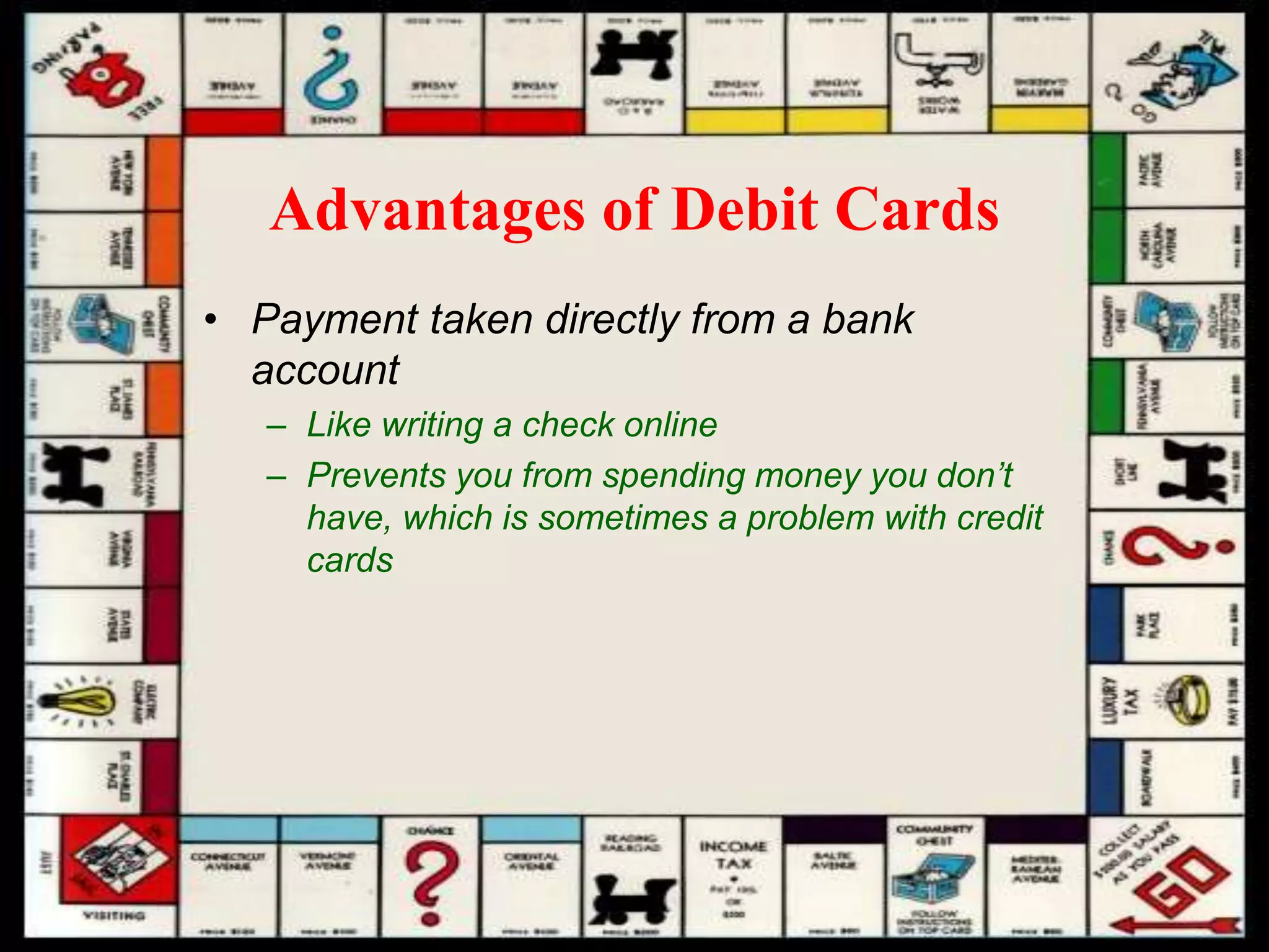 Advantages of Debit Cards
• Payment taken directly from a bank
account
– Like writing a check online
– Prevents you from spending money you don’t
have, which is sometimes a problem with credit
cards
 