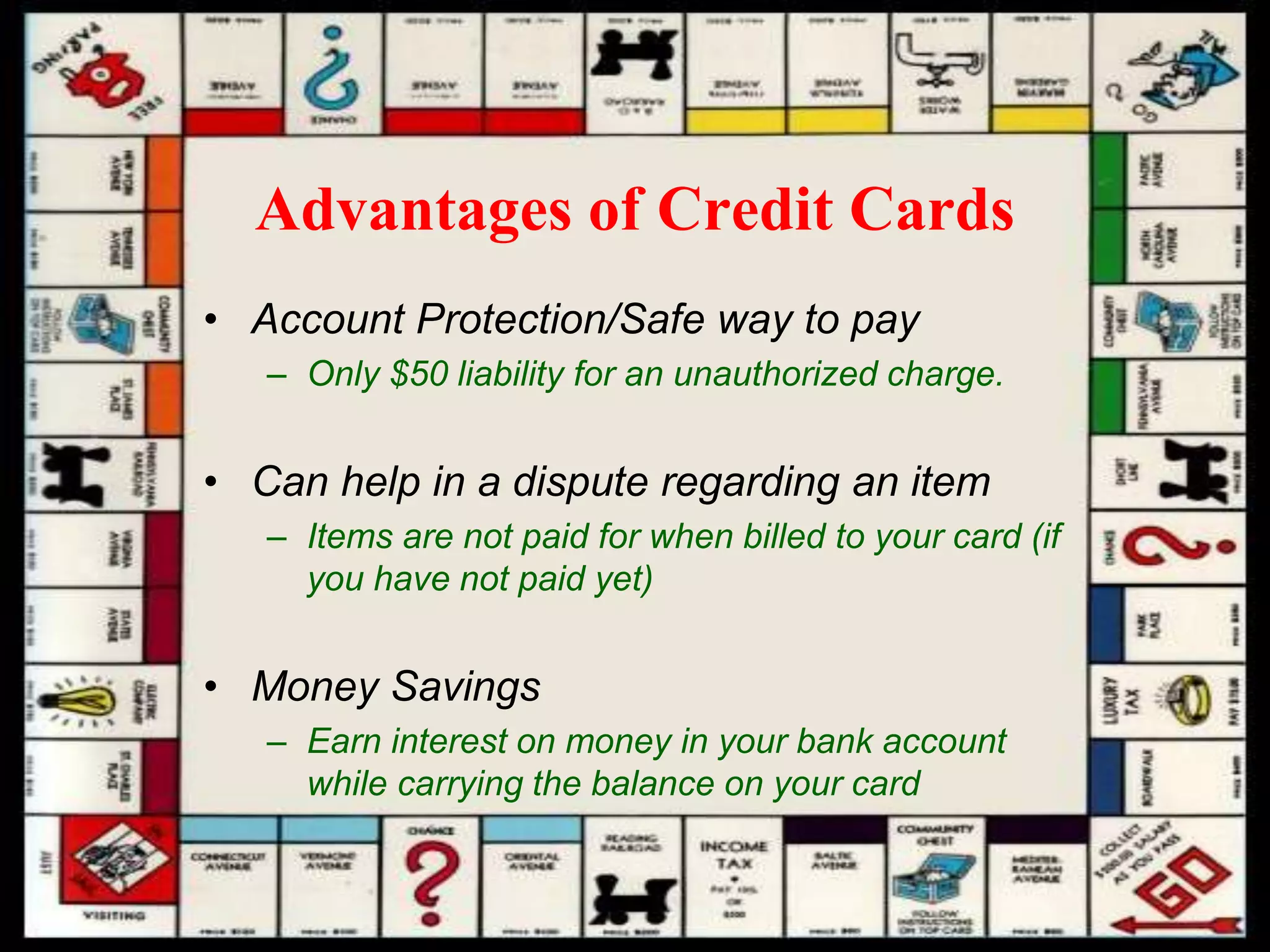 Advantages of Credit Cards
• Account Protection/Safe way to pay
– Only $50 liability for an unauthorized charge.
• Can help in a dispute regarding an item
– Items are not paid for when billed to your card (if
you have not paid yet)
• Money Savings
– Earn interest on money in your bank account
while carrying the balance on your card
 