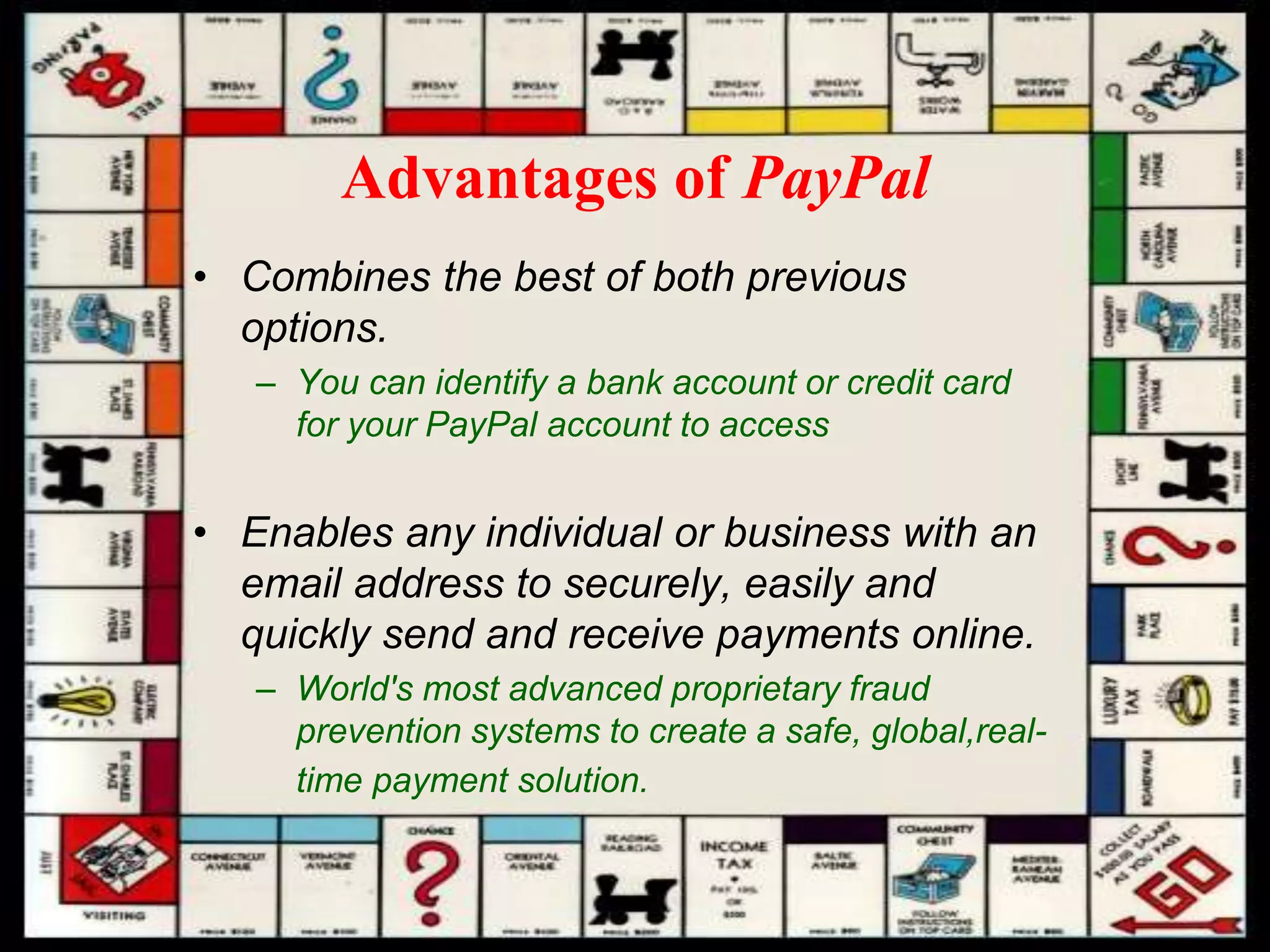 Advantages of PayPal
• Combines the best of both previous
options.
– You can identify a bank account or credit card
for your PayPal account to access
• Enables any individual or business with an
email address to securely, easily and
quickly send and receive payments online.
– World's most advanced proprietary fraud
prevention systems to create a safe, global,real-
time payment solution.
 