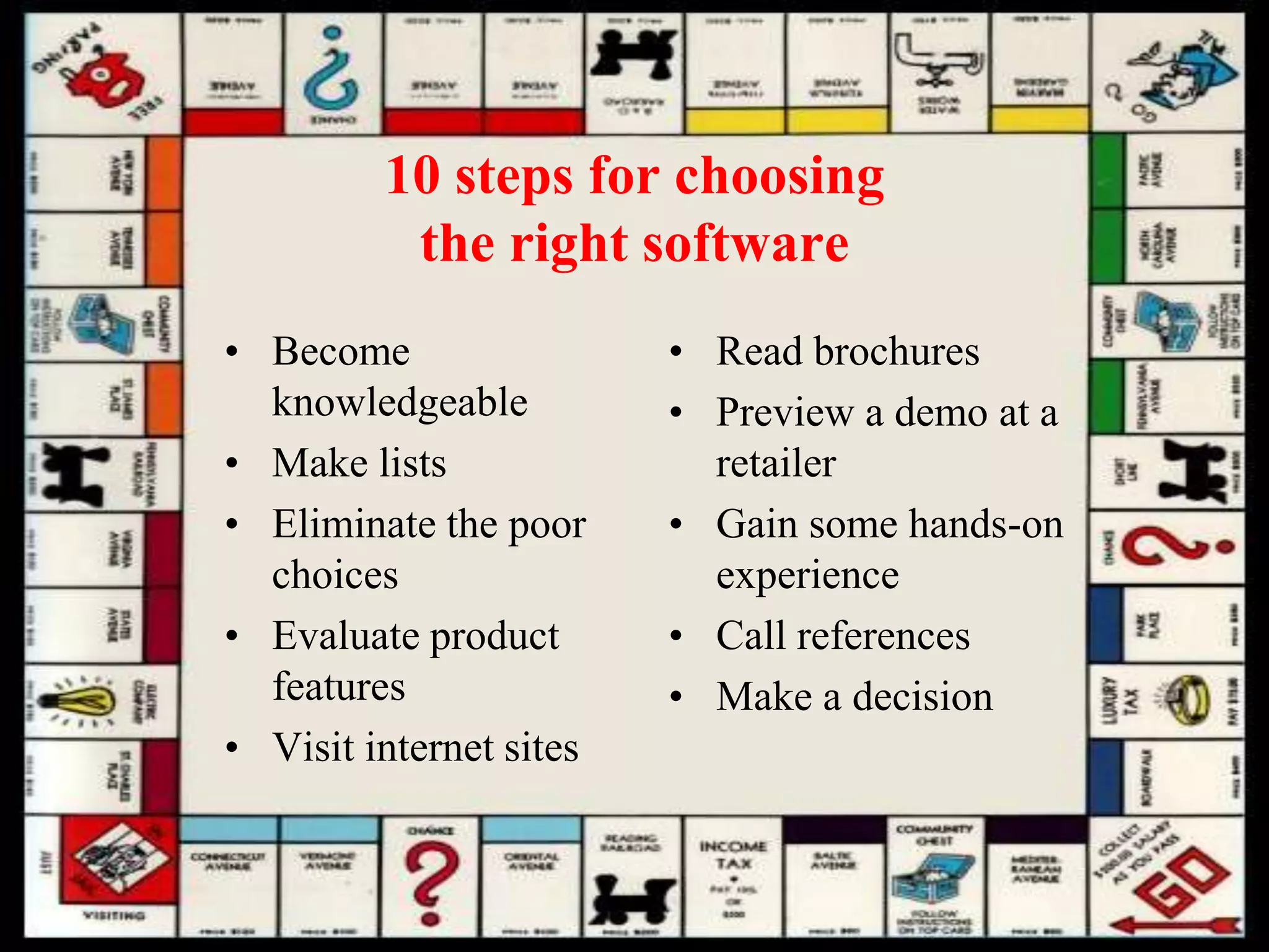 10 steps for choosing
the right software
• Become
knowledgeable
• Make lists
• Eliminate the poor
choices
• Evaluate product
features
• Visit internet sites
• Read brochures
• Preview a demo at a
retailer
• Gain some hands-on
experience
• Call references
• Make a decision
 