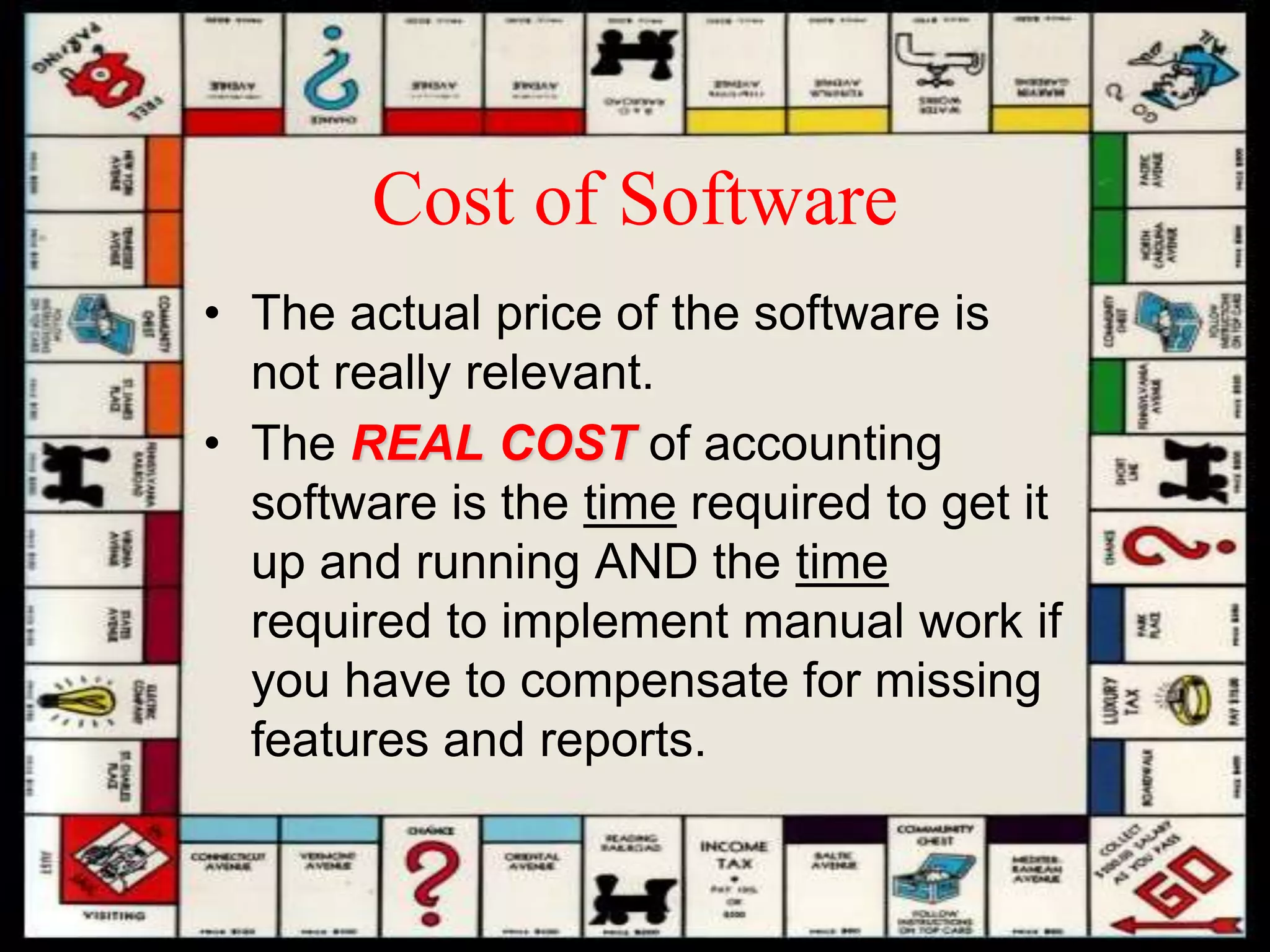 Cost of Software
• The actual price of the software is
not really relevant.
• The REAL COST of accounting
software is the time required to get it
up and running AND the time
required to implement manual work if
you have to compensate for missing
features and reports.
 