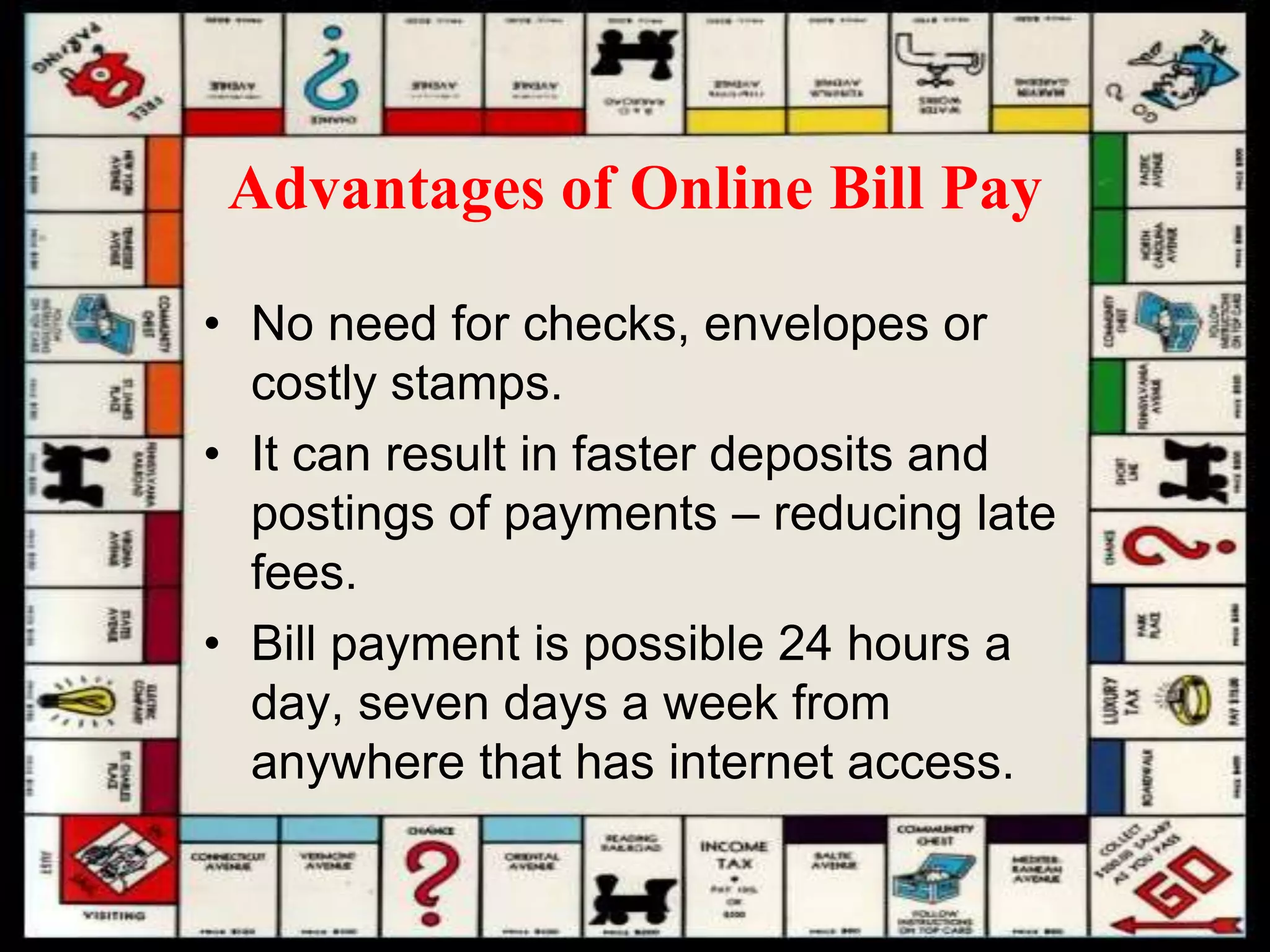 Advantages of Online Bill Pay
• No need for checks, envelopes or
costly stamps.
• It can result in faster deposits and
postings of payments – reducing late
fees.
• Bill payment is possible 24 hours a
day, seven days a week from
anywhere that has internet access.
 