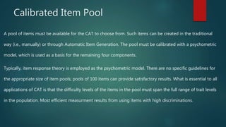 Calibrated Item Pool
A pool of items must be available for the CAT to choose from. Such items can be created in the traditional
way (i.e., manually) or through Automatic Item Generation. The pool must be calibrated with a psychometric
model, which is used as a basis for the remaining four components.
Typically, item response theory is employed as the psychometric model. There are no specific guidelines for
the appropriate size of item pools; pools of 100 items can provide satisfactory results. What is essential to all
applications of CAT is that the difficulty levels of the items in the pool must span the full range of trait levels
in the population. Most efficient measurment results from using items with high discriminations.
 