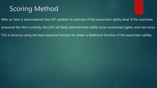 Scoring Method
After an item is administered, the CAT updates its estimate of the examinee's ability level. If the examinee
answered the item correctly, the CAT will likely estimate their ability to be somewhat higher, and vice versa.
This is done by using the item response function to obtain a likelihood function of the examinee's ability.
 