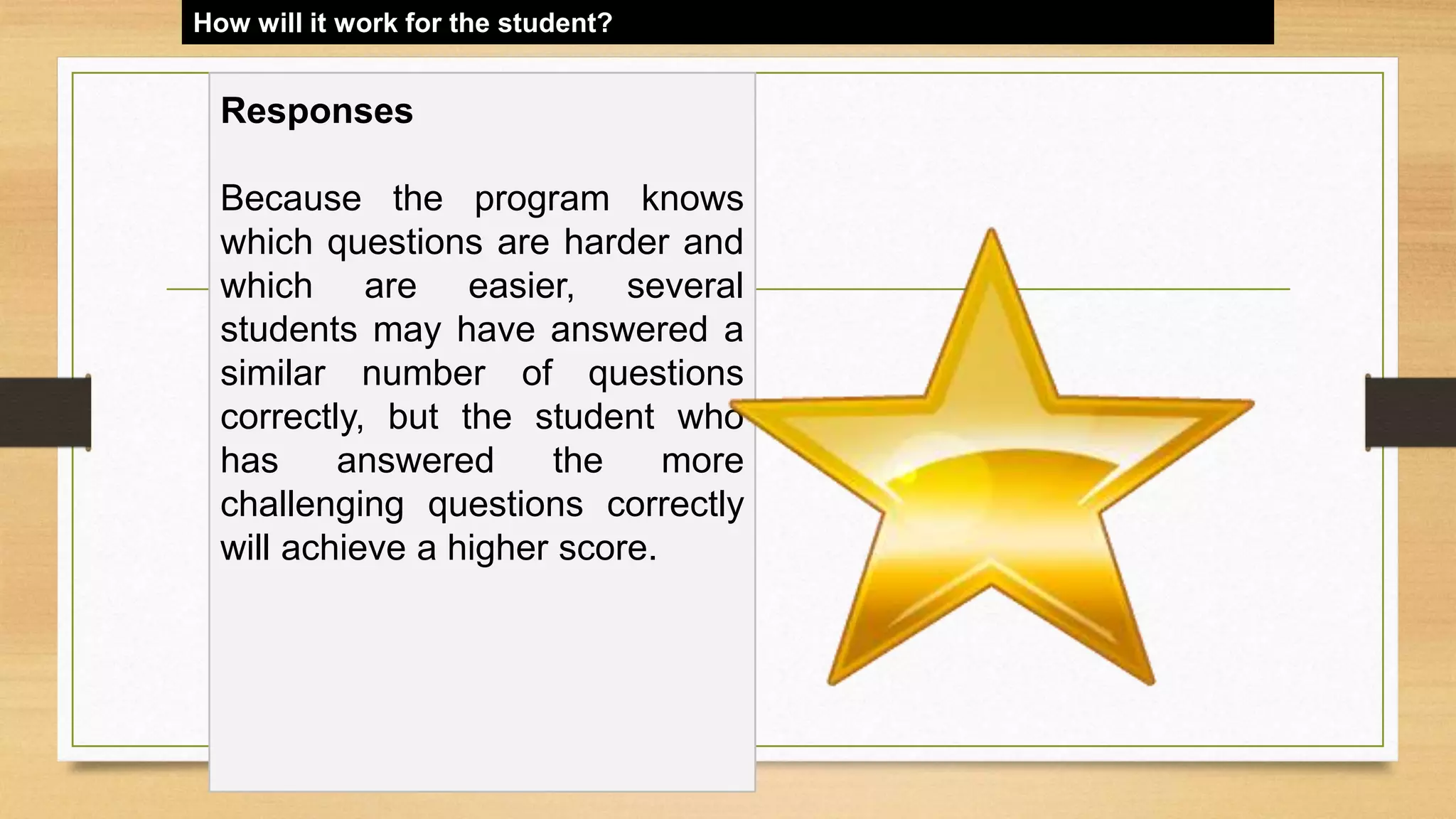 How will it work for the student?
Responses
Because the program knows
which questions are harder and
which are easier, several
students may have answered a
similar number of questions
correctly, but the student who
has answered the more
challenging questions correctly
will achieve a higher score.
 