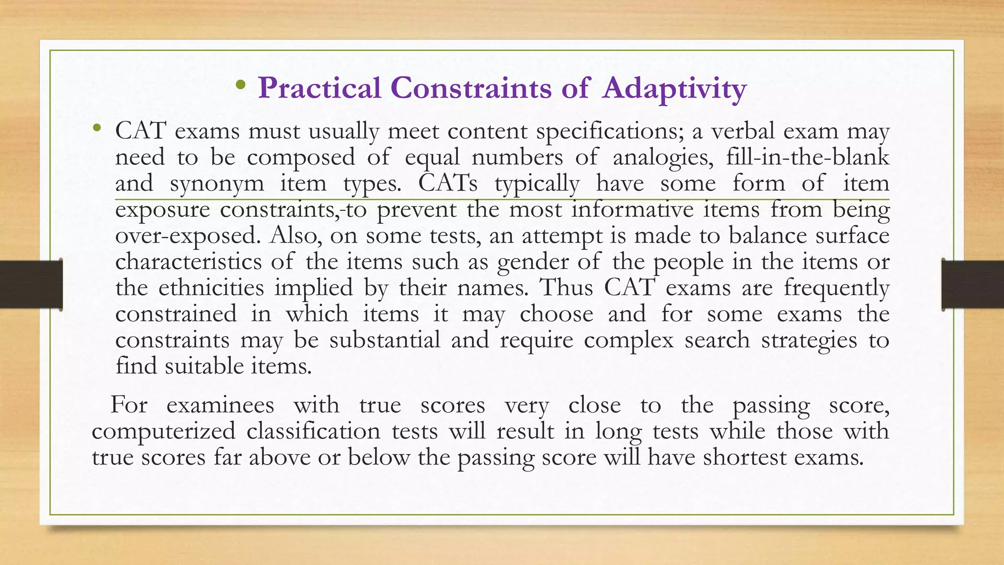 • Practical Constraints of Adaptivity
• CAT exams must usually meet content specifications; a verbal exam may
need to be composed of equal numbers of analogies, fill-in-the-blank
and synonym item types. CATs typically have some form of item
exposure constraints, to prevent the most informative items from being
over-exposed. Also, on some tests, an attempt is made to balance surface
characteristics of the items such as gender of the people in the items or
the ethnicities implied by their names. Thus CAT exams are frequently
constrained in which items it may choose and for some exams the
constraints may be substantial and require complex search strategies to
find suitable items.
For examinees with true scores very close to the passing score,
computerized classification tests will result in long tests while those with
true scores far above or below the passing score will have shortest exams.
 