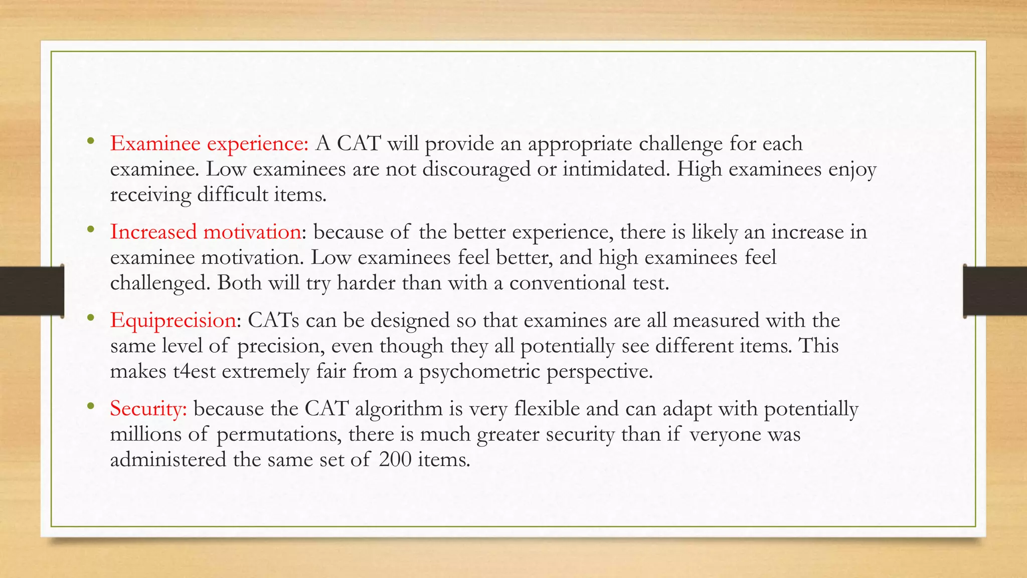 • Examinee experience: A CAT will provide an appropriate challenge for each
examinee. Low examinees are not discouraged or intimidated. High examinees enjoy
receiving difficult items.
• Increased motivation: because of the better experience, there is likely an increase in
examinee motivation. Low examinees feel better, and high examinees feel
challenged. Both will try harder than with a conventional test.
• Equiprecision: CATs can be designed so that examines are all measured with the
same level of precision, even though they all potentially see different items. This
makes t4est extremely fair from a psychometric perspective.
• Security: because the CAT algorithm is very flexible and can adapt with potentially
millions of permutations, there is much greater security than if veryone was
administered the same set of 200 items.
 