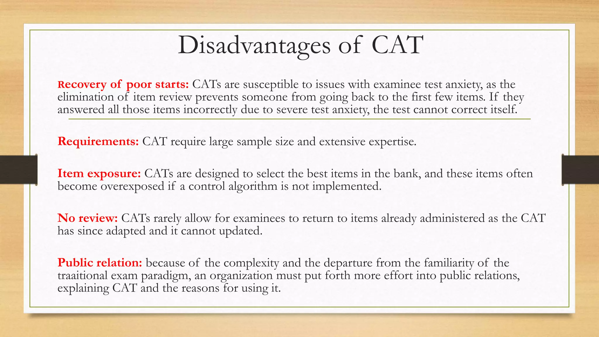 Disadvantages of CAT
Recovery of poor starts: CATs are susceptible to issues with examinee test anxiety, as the
elimination of item review prevents someone from going back to the first few items. If they
answered all those items incorrectly due to severe test anxiety, the test cannot correct itself.
Requirements: CAT require large sample size and extensive expertise.
Item exposure: CATs are designed to select the best items in the bank, and these items often
become overexposed if a control algorithm is not implemented.
No review: CATs rarely allow for examinees to return to items already administered as the CAT
has since adapted and it cannot updated.
Public relation: because of the complexity and the departure from the familiarity of the
traaitional exam paradigm, an organization must put forth more effort into public relations,
explaining CAT and the reasons for using it.
 