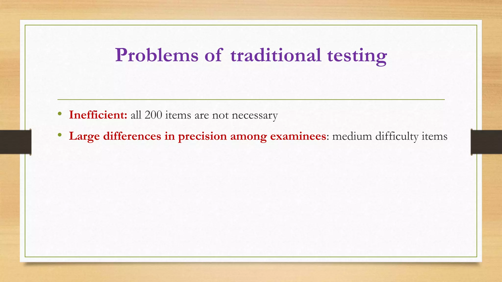 Problems of traditional testing
• Inefficient: all 200 items are not necessary
• Large differences in precision among examinees: medium difficulty items
 