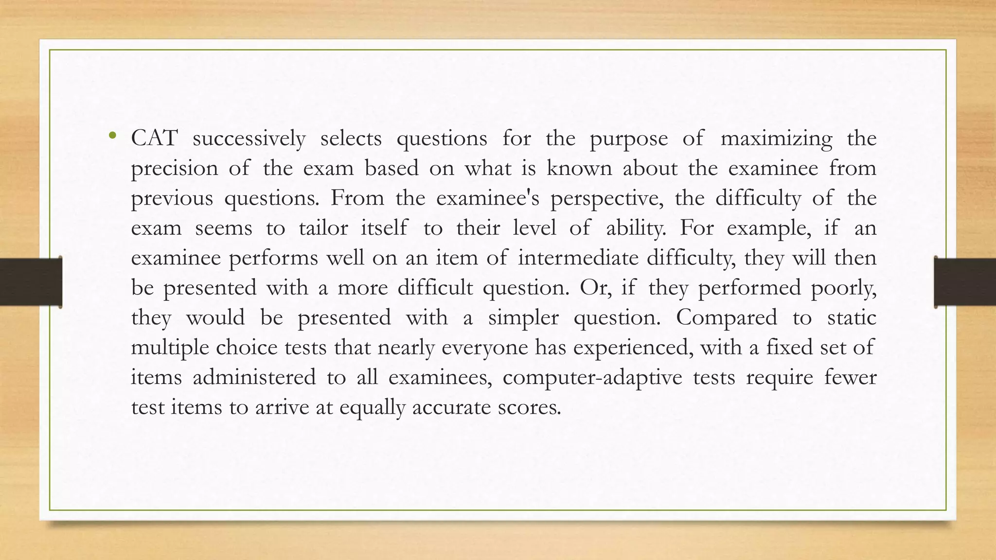 • CAT successively selects questions for the purpose of maximizing the
precision of the exam based on what is known about the examinee from
previous questions. From the examinee's perspective, the difficulty of the
exam seems to tailor itself to their level of ability. For example, if an
examinee performs well on an item of intermediate difficulty, they will then
be presented with a more difficult question. Or, if they performed poorly,
they would be presented with a simpler question. Compared to static
multiple choice tests that nearly everyone has experienced, with a fixed set of
items administered to all examinees, computer-adaptive tests require fewer
test items to arrive at equally accurate scores.
 