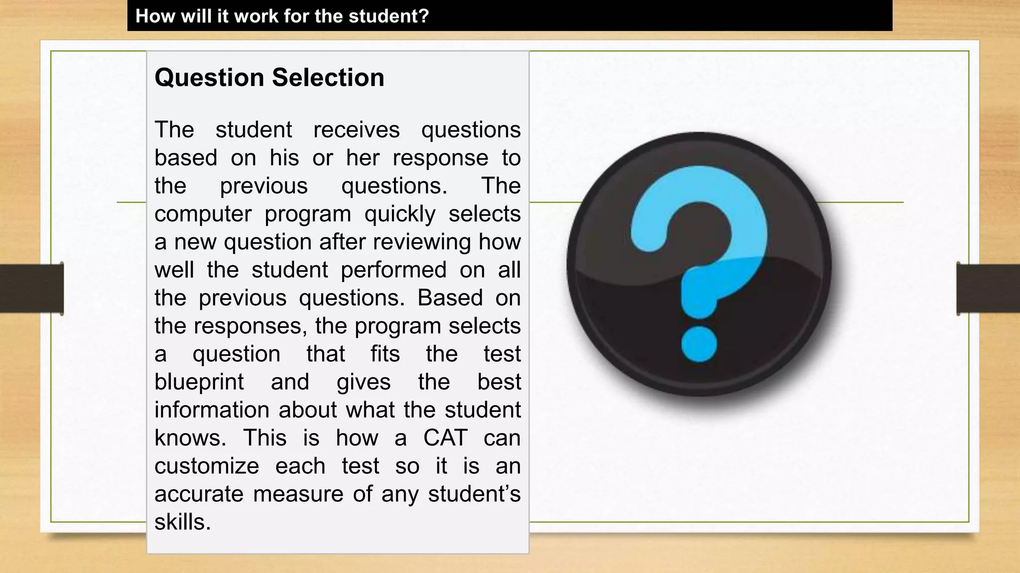 How will it work for the student?
Question Selection
The student receives questions
based on his or her response to
the previous questions. The
computer program quickly selects
a new question after reviewing how
well the student performed on all
the previous questions. Based on
the responses, the program selects
a question that fits the test
blueprint and gives the best
information about what the student
knows. This is how a CAT can
customize each test so it is an
accurate measure of any student’s
skills.
 