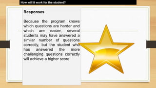 How will it work for the student?
Responses
Because the program knows
which questions are harder and
which are easier, several
students may have answered a
similar number of questions
correctly, but the student who
has answered the more
challenging questions correctly
will achieve a higher score.
 
