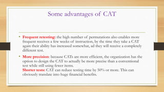 Some advantages of CAT
• Frequent retesting: the high number of permutations also enables more
frequent receives a few weeks of instruction, by the time they take a CAT
again their ability has increased somewhat, ad they will receive a completely
different test.
• More precision: because CATs are more efficient, the organization has the
option to design the CAT to actually be more precise than a conventional
test while still using fewer items.
Shorter tests: CAT can reduce testing time by 50% or more. This can
obviously translate into huge financial benefits.
 