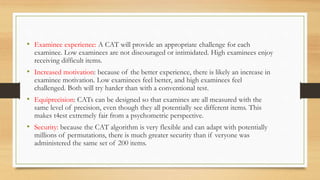• Examinee experience: A CAT will provide an appropriate challenge for each
examinee. Low examinees are not discouraged or intimidated. High examinees enjoy
receiving difficult items.
• Increased motivation: because of the better experience, there is likely an increase in
examinee motivation. Low examinees feel better, and high examinees feel
challenged. Both will try harder than with a conventional test.
• Equiprecision: CATs can be designed so that examines are all measured with the
same level of precision, even though they all potentially see different items. This
makes t4est extremely fair from a psychometric perspective.
• Security: because the CAT algorithm is very flexible and can adapt with potentially
millions of permutations, there is much greater security than if veryone was
administered the same set of 200 items.
 