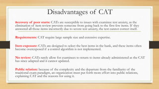 Disadvantages of CAT
Recovery of poor starts: CATs are susceptible to issues with examinee test anxiety, as the
elimination of item review prevents someone from going back to the first few items. If they
answered all those items incorrectly due to severe test anxiety, the test cannot correct itself.
Requirements: CAT require large sample size and extensive expertise.
Item exposure: CATs are designed to select the best items in the bank, and these items often
become overexposed if a control algorithm is not implemented.
No review: CATs rarely allow for examinees to return to items already administered as the CAT
has since adapted and it cannot updated.
Public relation: because of the complexity and the departure from the familiarity of the
traaitional exam paradigm, an organization must put forth more effort into public relations,
explaining CAT and the reasons for using it.
 
