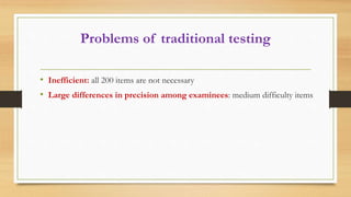 Problems of traditional testing
• Inefficient: all 200 items are not necessary
• Large differences in precision among examinees: medium difficulty items
 