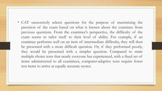 • CAT successively selects questions for the purpose of maximizing the
precision of the exam based on what is known about the examinee from
previous questions. From the examinee's perspective, the difficulty of the
exam seems to tailor itself to their level of ability. For example, if an
examinee performs well on an item of intermediate difficulty, they will then
be presented with a more difficult question. Or, if they performed poorly,
they would be presented with a simpler question. Compared to static
multiple choice tests that nearly everyone has experienced, with a fixed set of
items administered to all examinees, computer-adaptive tests require fewer
test items to arrive at equally accurate scores.
 