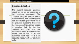How will it work for the student?
Question Selection
The student receives questions
based on his or her response to
the previous questions. The
computer program quickly selects
a new question after reviewing how
well the student performed on all
the previous questions. Based on
the responses, the program selects
a question that fits the test
blueprint and gives the best
information about what the student
knows. This is how a CAT can
customize each test so it is an
accurate measure of any student’s
skills.
 