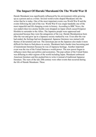 The Impact Of Haruki Murakami On The World War II
Haruki Murakami was significantly influenced by his environment while growing
up as a person and as a writer. Several world events shaped Murakami into the
writer that he is today. One of the most important events was World War II and the
events following the end of the war. World War II was single handedly one of the
most impactful and life changing events in history. According to BBC News, the
war ended when two atomic bombs were dropped on Japan which caused Emperor
Hirohito to surrender to the Allies. The Japanese people were oppressed and
persecuted because they were the antagonists of the war. Haruki Murakamiwas born
after the war and grew up in a Japanese society marked by war. Even after the war
had ended, the feelings had not disappeared. Japanese literature was stained with
themes of devastation and war. The stereotype put on the Japanese also made it more
difficult for them to find places in society. Murakami had a harder time becoming part
of mainstream literature because he was of Japanese heritage. Another important
event was the rise of the United Statesas a world power. The new power began to
influence more than just politics and economies. The pop culture of the United States
was diffusing to other regions of the world including Japan. Murakami embraced
American literature and this pushed him to write it instead of traditional Japanese
literature. The wars of the late 20th century were other events that occurred during
the life of Haruki Murakami. These
 