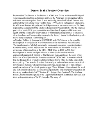 Demon in the Freezer Overview
Introduction The Demon in the Freezer is a 2002 non fiction book on the biological
weapon agents smallpox and anthrax and how the American government develops
defensive measures against them. It was written by journalist Richard Preston, also
author of the best selling book The Hot Zone (1994), about outbreaks of Ebola virus
in Africa and Reston, Virginia and the US government s response to them. The book
is primarily an account of the Smallpox Eradication Program (1967 80), the ongoing
perception by the U.S. government that smallpox is still a potential bioterrorism
agent, and the controversy over whether or not the remaining samples of smallpox
virus in Atlanta and Moscow (the demon in the freezer) should be finally destroyed....
Show more content on Helpwriting.net ...
A Monkey Cabinet is designed at USAMRIID and CDC for use in the possible
investigation of the question of whether animals can be infected with smallpox.
The development of a lethal, genetically engineered mousepox virus (the Jackson
Ramshaw virus) and its implications for bioterrorism are described. Finally, the
awakening of the smallpox at the CDC s MCF West in 2001 by US Army
investigators to induce smallpox disease in monkeys for the first time is
dramatically recounted. Section 6, The Demon s Eyes , continues the story of the
induction of smallpox disease in monkeys at the CDC in 2001. It was determined
that the Harper strain of smallpox kills monkeys slowly while the India strain kills
them quickly. This was the first time that smallpox had ever been shown capable of
infecting non humans. Of eight monkeys infected, seven died six of hemorrhagic
smallpox and one of the classic pustular type. There follows a discussion of the need
and justification for animal use smallpox experiments. The emergency evacuation of
the Army workers in the MCF West on 9/11 is described. Section 7, The Anthrax
Skulls , relates the atmosphere at the Department of Health and Human Services and
their actions at the time of the 9/11 attacks. The story of
 