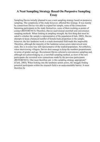 A Neat Sampling Strategy Based On Purposive Sampling
Essay
Sampling Davies initially planned to use a neat sampling strategy based on purposive
sampling. The complexity of the study however, affected this strategy. It was mainly
by connections Davies was able to expand her sample, some of the connections
becoming participants in the study themselves, some of them working as points of
contact (REFERENCE).Therefore, Davies used instead snowball and convenience
sampling methods. When looking at sampling strength, the first thing that must be
asked is whether the sample is representative of the population (Clark, 2003). Davies
attempts to keep a balanced number of female/male proportion in the sample,
however, the fact landmine work is a male dominated field made this impossible.
Therefore, although the majority of the landmine action actors interviewed were
male, this is in some way still representative of the studied population. Nevertheless,
when interviewing villagers, Davies does manage to keep the numbers proportionate
in terms of gender and age. Recruitment Davies selected a convenience sampling and,
although not acknowledging so, a snowball sampling method, as most of the new
participants she recruited were connections made by the previous participants
(REFERENCE). One must therefore ask: is this sampling strategy appropriate?
(Clark, 2003). When looking into the landmine action actors, the struggle finding
potential participants within the research field is an understandable barrier. It must
therefore be
 