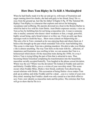 How Does Tom Ripley In To Kill A Mockingbird
When he had finally made it to the car and got in, with tears of frustration and
anger running down his cheeks, she had said gaily to her friend, Sissy! He s a
sissy from the ground up. Just like his father! (Chapter 6 Pg. 38 The Talented Mr.
Ripley) Tom Ripley is a character that explores and strives for belonging
/acceptance and wellbeing. His parents drowned on a boat in the Boston Harbor in
which he had to live with his Aunt Dottie. Aunt Dottie expresses society s view on
Tom as boy by belittling him for not being a masculine role. A man is someone
who is macho, someone who doesn t show weakness or fear, a tough, powerful,
highly sexual being, and a bread winner or so they say. From an early age these
messages work to mold the boys... Show more content on Helpwriting.net ...
This sets a fire in Tom s stomach as he was enjoying them and cheers them on. I
believe this brought up the past which reminded Tom of his Aunt belittling him.
This scene is what turns Tom into a plotting murderer. His plot to take over Dickie
s life is almost unsettling. The way Tom feels on the train with his ...affection, of
impatience and frustration was swelling in him. we can assume that Tom is a
homosexual which doesn t fit the masculine traits during the 1950s. In a way I
believe Tom is trying killing the part of him that is attracted to men. Thus
becoming Dickie Greenleaf completing his transformation into the beautifully
masculine socially accepted butterfly. Tom laughed at the phrase sexual deviation.
Where was the sex? Where was the deviation? He looked at Freddie and said low
and bitterly: Freddie Miles, you re a victim of your own dirty mind. This scene
occurs when Freddie Miles, Dickie s best friend, confronts Tom about having
sexual relations with Dickie. This accusation of being Dickie s lover makes Tom
pick up an ashtray and strike Freddie until he s dead. ...you re a victim of your own
dirty mind. meaning that Freddie s death was only caused as a last ditch effort to
save Tom s new identity as masculine male and the police. The extremes that Tom
will go to show that he fits in is
 