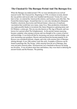 The Classical Er The Baroque Period And The Baroque Era
When the Baroque era ended around 1750, we were introduced to an evolved
musical world: The Classical Era. Beginning in 1750, revolution severely altered
the way politics and social order were handled and discussed. Twenty five years
later in fact, we entered the American Revolution, and fourteen years after that, The
French Revolution began. Around that time we were also introduced to Benjamin
Franklin s electricity discoveries and Edward Jenner s discovery of small pox
vaccination that would later save many, many lives. Mass production of products
was made possible thanks to inventions like James Hargreaves spinning jenny and
Eli Whitney s cotton gin. This era was also known as The Age of Reason, and was
known for a period called The Enlightenment . In this period, human reasoning
became a popular value among everyone and was thought to be a source of power
and knowledge. It was believed that by increasing your power and knowledge, you
were increasing your goodness. Rococo and neoclassicism became popular in art.
Rococo was considered delicate, elegant, and witty with extreme lines of Baroque
shining through. It was 18th century court like style. Examples of Rococo can be
found in paintings like The Swing ; while straying from the art of Baroque, they
were not quite classical either. Neoclassicism was a backlash at Rococo for being
too frivolous . It was all about clean lines and balance, they were back to idolizing the
ancient Greeks and the Romans. The painting
 