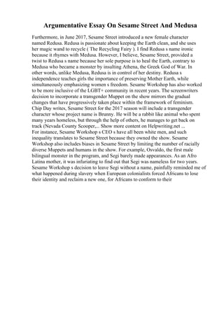 Argumentative Essay On Sesame Street And Medusa
Furthermore, in June 2017, Sesame Street introduced a new female character
named Redusa. Redusa is passionate about keeping the Earth clean, and she uses
her magic wand to recycle ( The Recycling Fairy ). I find Redusa s name ironic
because it rhymes with Medusa. However, I believe, Sesame Street, provided a
twist to Redusa s name because her sole purpose is to heal the Earth, contrary to
Medusa who became a monster by insulting Athena, the Greek God of War. In
other words, unlike Medusa, Redusa is in control of her destiny. Redusa s
independence teaches girls the importance of preserving Mother Earth, while
simultaneously emphasizing women s freedom. Sesame Workshop has also worked
to be more inclusive of the LGBT+ community in recent years. The screenwriters
decision to incorporate a transgender Muppet on the show mirrors the gradual
changes that have progressively taken place within the framework of feminism.
Chip Day writes, Sesame Street for the 2017 season will include a transgender
character whose project name is Brunny. He will be a rabbit like animal who spent
many years homeless, but through the help of others, he manages to get back on
track (Nevada County Scooper,... Show more content on Helpwriting.net ...
For instance, Sesame Workshop s CEO s have all been white men, and such
inequality translates to Sesame Street because they owned the show. Sesame
Workshop also includes biases in Sesame Street by limiting the number of racially
diverse Muppets and humans in the show. For example, Osvaldo, the first male
bilingual monster in the program, and Segi barely made appearances. As an Afro
Latina mother, it was infuriating to find out that Segi was nameless for two years.
Sesame Workshop s decision to leave Segi without a name, painfully reminded me of
what happened during slavery when European colonialists forced Africans to lose
their identity and reclaim a new one, for Africans to conform to their
 