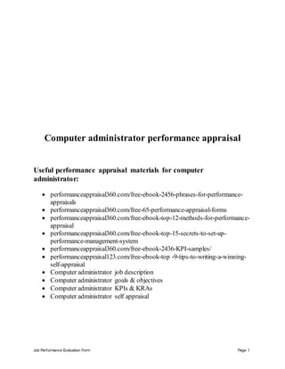 Job Performance Evaluation Form Page 1
Computer administrator performance appraisal
Useful performance appraisal materials for computer
administrator:
 performanceappraisal360.com/free-ebook-2456-phrases-for-performance-
appraisals
 performanceappraisal360.com/free-65-performance-appraisal-forms
 performanceappraisal360.com/free-ebook-top-12-methods-for-performance-
appraisal
 performanceappraisal360.com/free-ebook-top-15-secrets-to-set-up-
performance-management-system
 performanceappraisal360.com/free-ebook-2436-KPI-samples/
 performanceappraisal123.com/free-ebook-top -9-tips-to-writing-a-winning-
self-appraisal
 Computer administrator job description
 Computer administrator goals & objectives
 Computer administrator KPIs & KRAs
 Computer administrator self appraisal
 