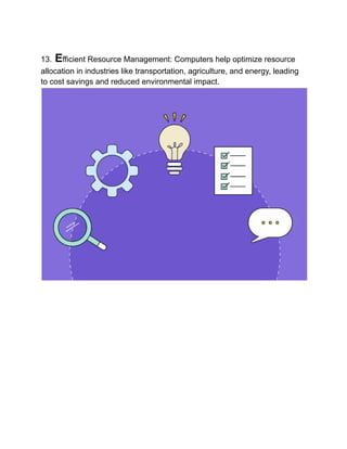 13. Efficient Resource Management: Computers help optimize resource
allocation in industries like transportation, agriculture, and energy, leading
to cost savings and reduced environmental impact.
 