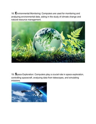 18. Environmental Monitoring: Computers are used for monitoring and
analyzing environmental data, aiding in the study of climate change and
natural resource management.
19. Space Exploration: Computers play a crucial role in space exploration,
controlling spacecraft, analyzing data from telescopes, and simulating
missions.
 