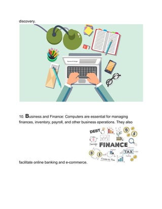 discovery.
10. Business and Finance: Computers are essential for managing
finances, inventory, payroll, and other business operations. They also
facilitate online banking and e-commerce.
 