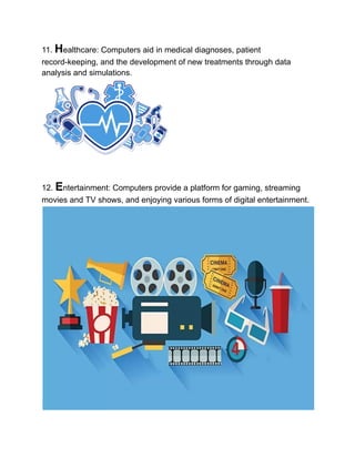 11. Healthcare: Computers aid in medical diagnoses, patient
record-keeping, and the development of new treatments through data
analysis and simulations.
12. Entertainment: Computers provide a platform for gaming, streaming
movies and TV shows, and enjoying various forms of digital entertainment.
 